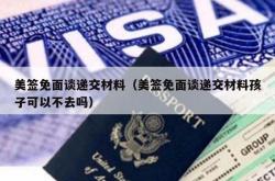美签免面谈递交材料（美签免面谈递交材料孩子可以不去吗）