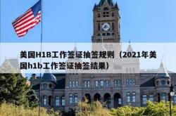 美国H1B工作签证抽签规则（2021年美国h1b工作签证抽签结果）