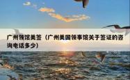 广州领馆美签（广州美国领事馆关于签证的咨询电话多少）