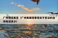 广州领馆美签（广州美国领事馆关于签证的咨询电话多少）