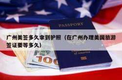 广州美签多久拿到护照（在广州办理美国旅游签证要等多久）