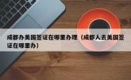 成都办美国签证在哪里办理（成都人去美国签证在哪里办）
