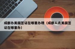成都办美国签证在哪里办理（成都人去美国签证在哪里办）