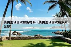 美国签证面试准备材料（美国签证面试后多久出签）