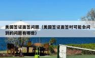 美国签证面签问题（美国签证面签时可能会问到的问题有哪些）