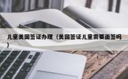 儿童美国签证办理（美国签证儿童需要面签吗）