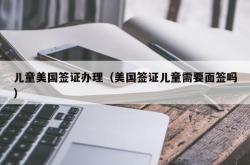 儿童美国签证办理（美国签证儿童需要面签吗）