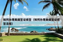 如何办理美国签证续签（如何办理美国签证续签流程）