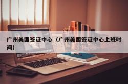 广州美国签证中心（广州美国签证中心上班时间）