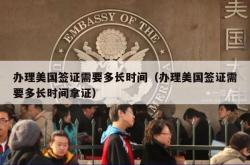 办理美国签证需要多长时间（办理美国签证需要多长时间拿证）