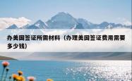 办美国签证所需材料（办理美国签证费用需要多少钱）