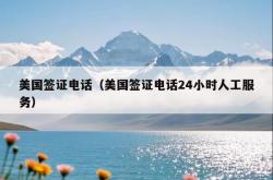 美国签证电话（美国签证电话24小时人工服务）