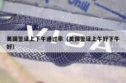 美国签证上下午通过率（美国签证上午好下午好）