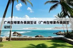 广州在哪里办美国签证（广州在哪里办美国签证好）