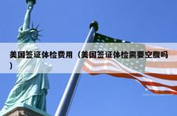 美国签证体检费用（美国签证体检需要空腹吗）