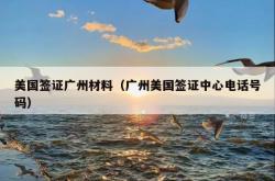 美国签证广州材料（广州美国签证中心电话号码）