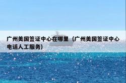 广州美国签证中心在哪里（广州美国签证中心电话人工服务）