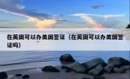 在英国可以办美国签证（在英国可以办美国签证吗）