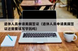 退休人员申请美国签证（退休人员申请美国签证还需要填写学历吗）