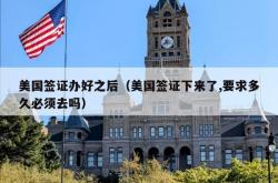 美国签证办好之后（美国签证下来了,要求多久必须去吗）