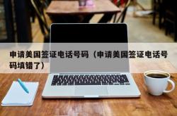 申请美国签证电话号码（申请美国签证电话号码填错了）