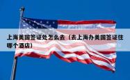 上海美国签证处怎么去（去上海办美国签证住哪个酒店）