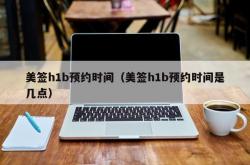 美签h1b预约时间（美签h1b预约时间是几点）
