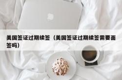 美国签证过期续签（美国签证过期续签需要面签吗）