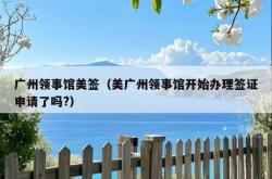 广州领事馆美签（美广州领事馆开始办理签证申请了吗?）