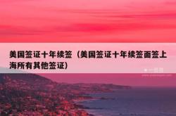 美国签证十年续签（美国签证十年续签面签上海所有其他签证）