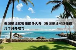 美国签证续签提前多久办（美国签证可以提前几个月办理?）