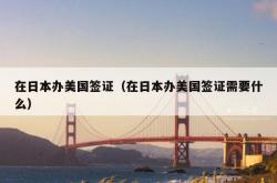在日本办美国签证（在日本办美国签证需要什么）