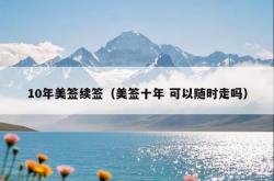 10年美签续签（美签十年 可以随时走吗）