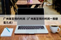 广州美签预约时间（广州美签预约时间一般都是几点）