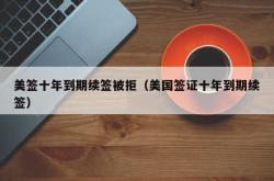 美签十年到期续签被拒（美国签证十年到期续签）