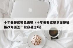 十年美签续签免面签（十年美签续签免面签被拒改为面签一般容易过吗）